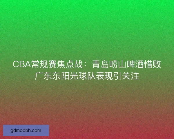 CBA常规赛焦点战：青岛崂山啤酒惜败广东东阳光球队表现引关注