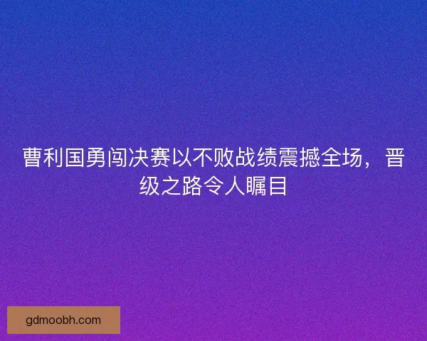 曹利国勇闯决赛以不败战绩震撼全场，晋级之路令人瞩目
