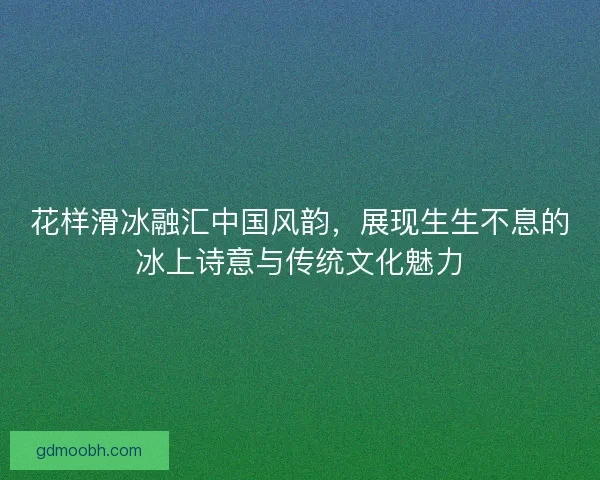 花样滑冰融汇中国风韵，展现生生不息的冰上诗意与传统文化魅力
